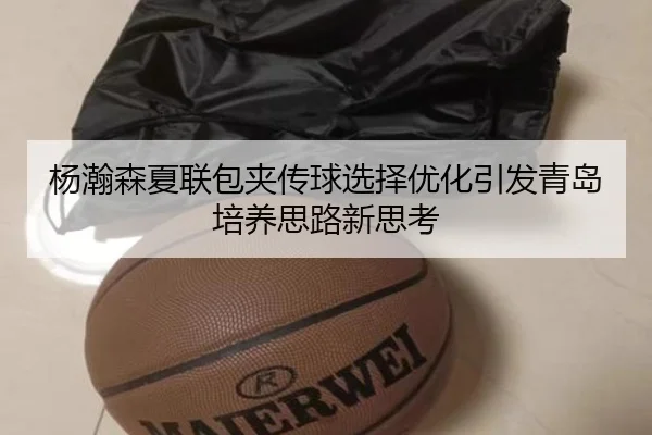 杨瀚森夏联包夹传球选择优化引发青岛培养思路新思考
